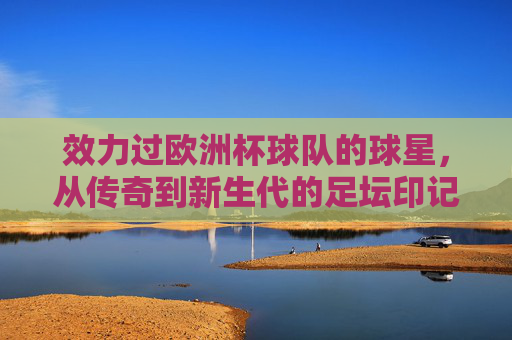 效力过欧洲杯球队的球星,从传奇到新生代的足坛印记,欧洲杯球星,从传奇到新生代的足坛印记