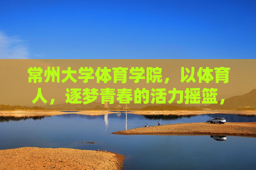 常州大学体育学院，以体育人，逐梦青春的活力摇篮，常州大学体育学院，以体育人逐梦青春的活力摇篮