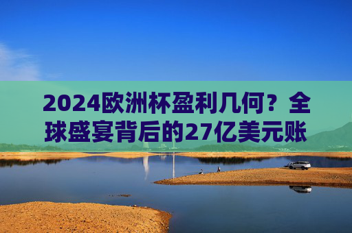 2024欧洲杯盈利几何?全球盛宴背后的27亿美元账单与足球产业密码,2024欧洲杯盈利几何?27亿美元账单与足球产业密码