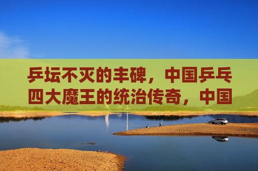 乒坛不灭的丰碑,中国乒乓四大魔王的统治传奇,中国乒乓四大魔王,乒坛不灭的统治丰碑