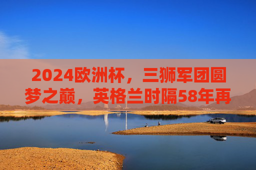 2024欧洲杯，三狮军团圆梦之巅，英格兰时隔58年再捧德劳内杯！2024欧洲杯，英格兰时隔58年圆梦之巅再捧德劳内杯