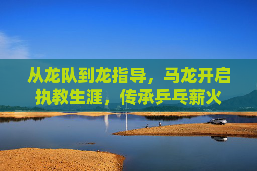 从龙队到龙指导,马龙开启执教生涯,传承乒乓薪火
