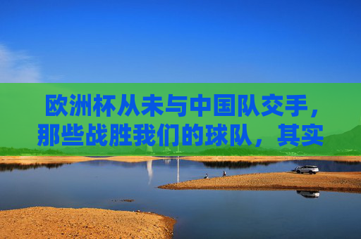 欧洲杯从未与中国队交手，那些战胜我们的球队，其实从未在正赛相遇，欧洲杯正赛，中国队从未与曾胜我们的球队交手
