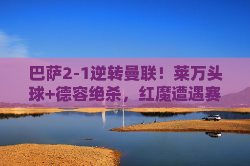 巴萨2-1逆转曼联!莱万头球+德容绝杀,红魔遭遇赛季首败,巴萨2-1逆转曼联!莱万头球+德容绝杀,红魔遭赛季首败