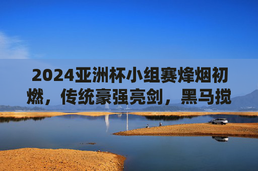 2024亚洲杯小组赛烽烟初燃,传统豪强亮剑,黑马搅动风云,2024亚洲杯小组赛烽烟初燃 豪强亮剑黑马搅局