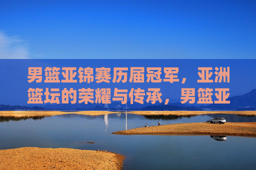 男篮亚锦赛历届冠军，亚洲篮坛的荣耀与传承，男篮亚锦赛冠军榜，亚洲篮坛的荣耀与传承