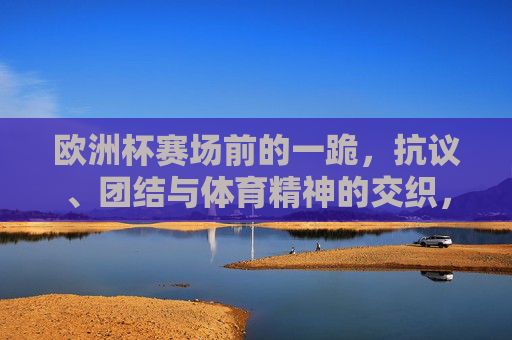 欧洲杯赛场前的一跪，抗议、团结与体育精神的交织，欧洲杯赛场前一跪，抗议、团结与体育精神的交织