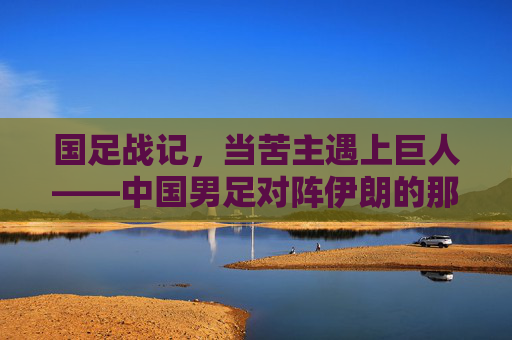 国足战记,当苦主遇上巨人——中国男足对阵伊朗的那些悲欢时刻,苦主遇巨人,中伊足球的悲欢战记