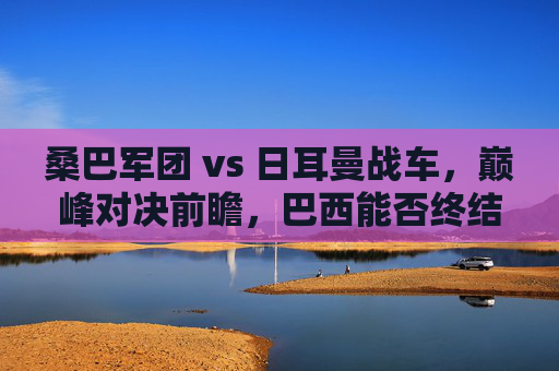 桑巴军团 vs 日耳曼战车，巅峰对决前瞻，巴西能否终结德国心魔？桑巴军团 vs 日耳曼战车，巅峰对决前瞻，巴西能否终结德国心魔？