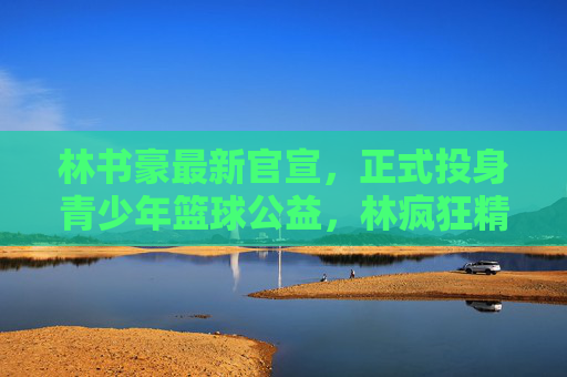 林书豪最新官宣，正式投身青少年篮球公益，林疯狂精神再续新篇，林书豪投身青少年篮球公益 林疯狂精神再续新篇