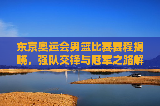 东京奥运会男篮比赛赛程揭晓,强队交锋与冠军之路解析
