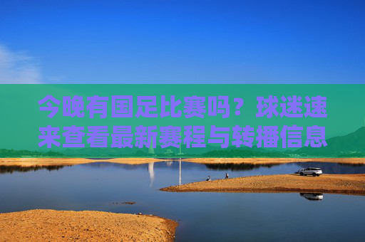 今晚有国足比赛吗？球迷速来查看最新赛程与转播信息！今晚国足赛程与转播信息！球迷速查