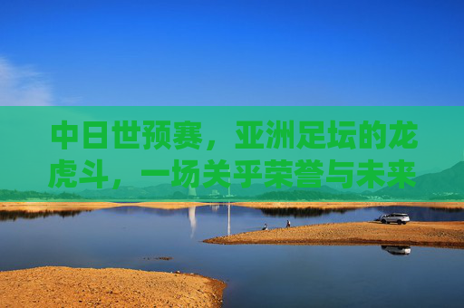 中日世预赛,亚洲足坛的龙虎斗,一场关乎荣誉与未来的生死战,中日世预赛,龙虎斗生死战,荣誉未来在此役