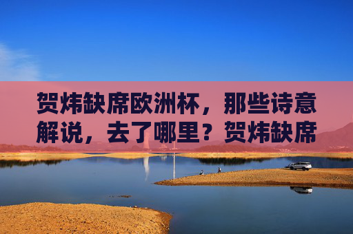 贺炜缺席欧洲杯,那些诗意解说,去了哪里?贺炜缺席欧洲杯,诗意解说何在?