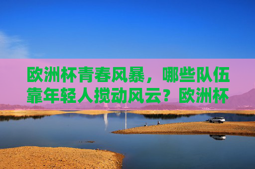 欧洲杯青春风暴,哪些队伍靠年轻人搅动风云?欧洲杯青春风暴,年轻队伍搅动风云