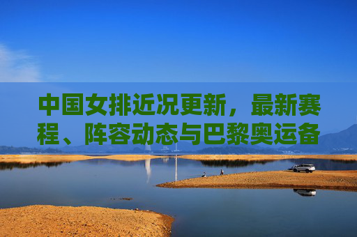 中国女排近况更新，最新赛程、阵容动态与巴黎奥运备战冲刺，中国女排近况，赛程、阵容动态与巴黎奥运备战冲刺