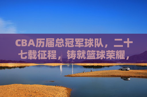 CBA历届总冠军球队,二十七载征程,铸就篮球荣耀,二十七载CBA征程,铸就总冠军篮球荣耀