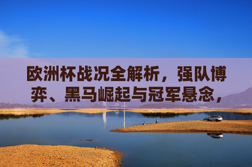 欧洲杯战况全解析，强队博弈、黑马崛起与冠军悬念，欧洲杯战况全解析，强队博弈、黑马崛起与冠军悬念