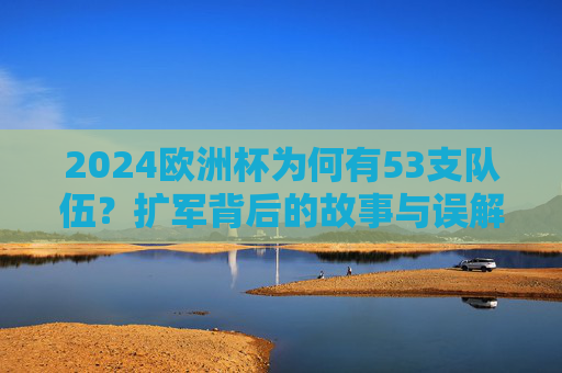 2024欧洲杯为何有53支队伍？扩军背后的故事与误解，2024欧洲杯53队扩军，背后的故事与误解