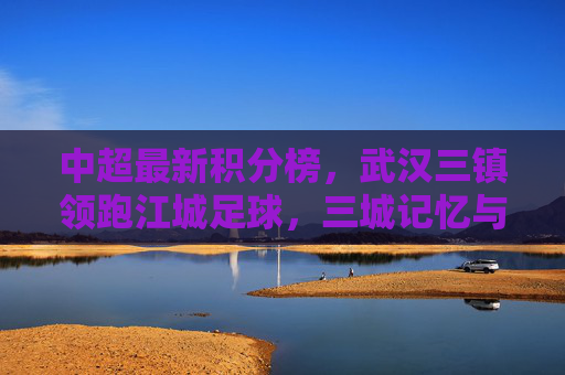中超最新积分榜，武汉三镇领跑江城足球，三城记忆与当下征程，武汉三镇领跑中超积分榜，江城足球的三城记忆与当下征程