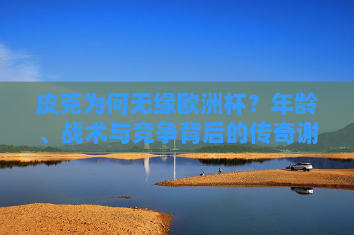 皮克为何无缘欧洲杯?年龄、战术与竞争背后的传奇谢幕,皮克无缘欧洲杯,年龄、战术与竞争下的传奇谢幕