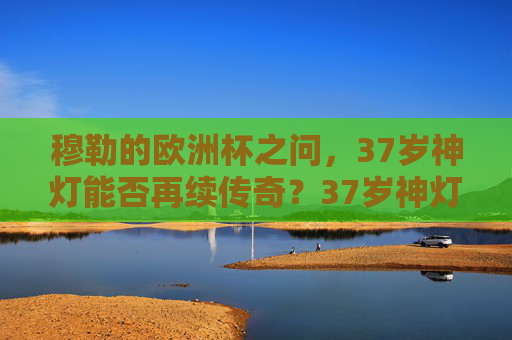 穆勒的欧洲杯之问,37岁神灯能否再续传奇?37岁神灯能否再续欧洲杯传奇?