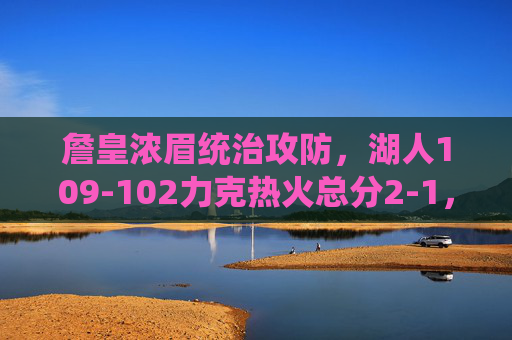 詹皇浓眉统治攻防，湖人109-102力克热火总分2-1，总决赛G3悬念升级，詹皇浓眉统治攻防，湖人力克热火总分2-1，G3悬念升级