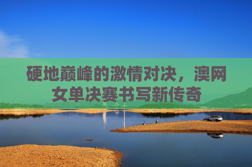 硬地巅峰的激情对决,澳网女单决赛书写新传奇