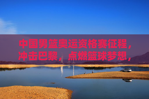 中国男篮奥运资格赛征程，冲击巴黎，点燃篮球梦想，中国男篮奥运资格赛，冲击巴黎，点燃梦想