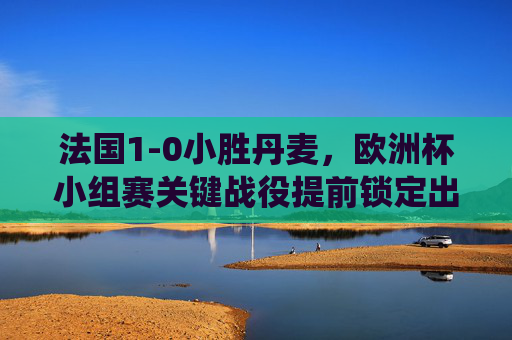 法国1-0小胜丹麦，欧洲杯小组赛关键战役提前锁定出线名额，法国1-0小胜丹麦 提前锁定欧洲杯小组赛出线名额