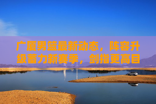广厦男篮最新动态,阵容升级蓄力新赛季,剑指更高目标,广厦男篮阵容升级蓄力新赛季 剑指更高目标