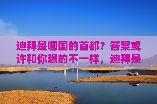 迪拜是哪国的首都?答案或许和你想的不一样,迪拜是哪国首都?答案或许和你想的不一样