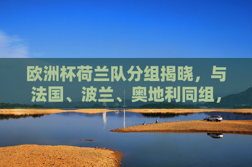 欧洲杯荷兰队分组揭晓，与法国、波兰、奥地利同组，D组竞争白热化，欧洲杯荷兰队分组揭晓，与法国、波兰、奥地利同组，D组竞争白热化