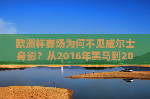 欧洲杯赛场为何不见威尔士身影？从2016年黑马到2024年失利的背后，欧洲杯赛场为何不见威尔士？从2016黑马到2024失利的背后