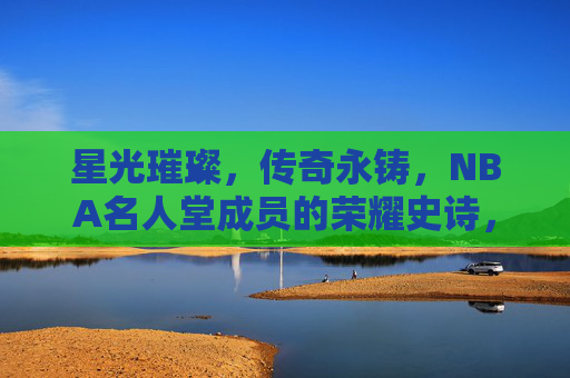 星光璀璨，传奇永铸，NBA名人堂成员的荣耀史诗，NBA名人堂，星光璀璨的传奇史诗