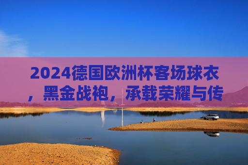 2024德国欧洲杯客场球衣，黑金战袍，承载荣耀与传承的东道主宣言，2024德国欧洲杯客场黑金战袍，荣耀传承的东道主宣言