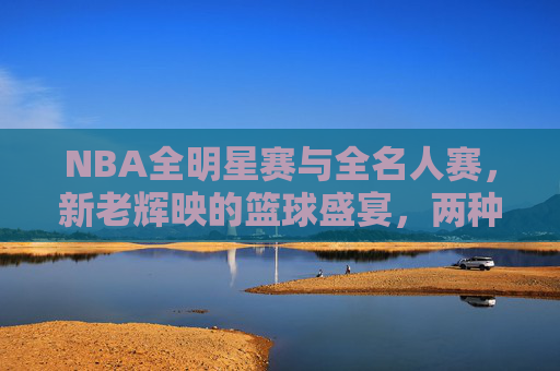 NBA全明星赛与全名人赛,新老辉映的篮球盛宴,两种不同的狂欢密码,NBA双星辉映,全明星与全名人的狂欢密码