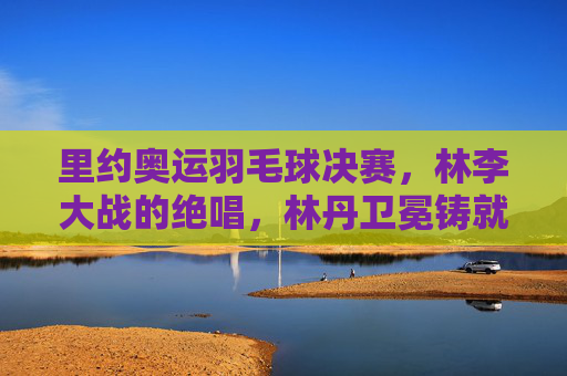 里约奥运羽毛球决赛,林李大战的绝唱,林丹卫冕铸就传奇,林李大战里约绝唱,林丹卫冕铸就传奇