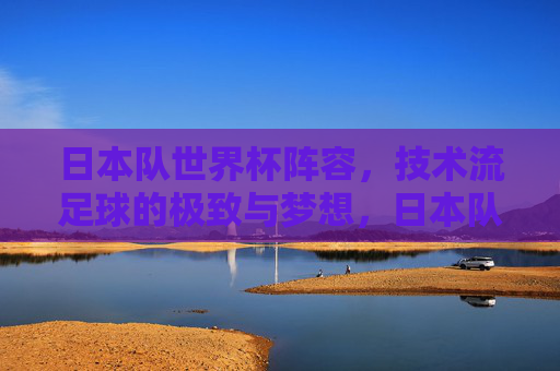 日本队世界杯阵容，技术流足球的极致与梦想，日本队世界杯阵容，技术流足球的极致与梦想