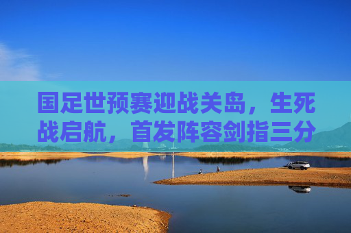 国足世预赛迎战关岛,生死战启航,首发阵容剑指三分,国足世预赛生死战对阵关岛 剑指三分