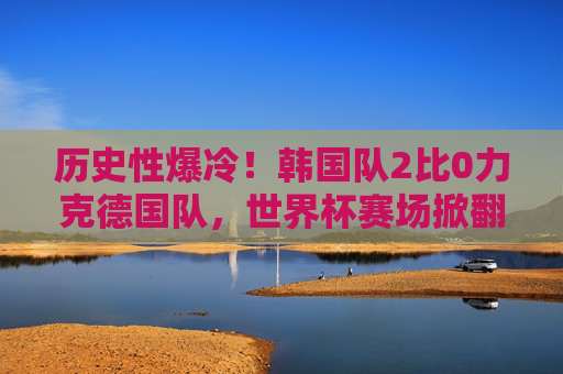 历史性爆冷！韩国队2比0力克德国队，世界杯赛场掀翻日耳曼战车，历史性爆冷！韩国2-0力克德国，世界杯掀翻日耳曼战车