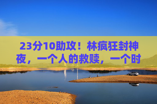 23分10助攻！林疯狂封神夜，一个人的救赎，一个时代的热血，林疯狂封神夜，一个人的救赎，一个时代的热血