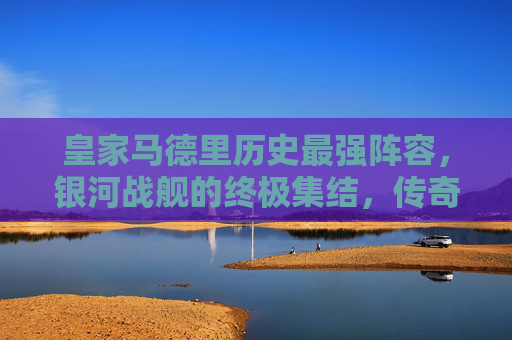 皇家马德里历史最强阵容,银河战舰的终极集结,传奇永不落幕,皇家马德里银河战舰,历史最强阵容的终极集结