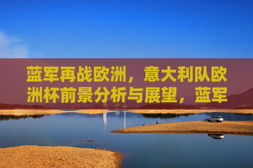 蓝军再战欧洲,意大利队欧洲杯前景分析与展望,蓝军再战欧洲,意大利队欧洲杯前景展望