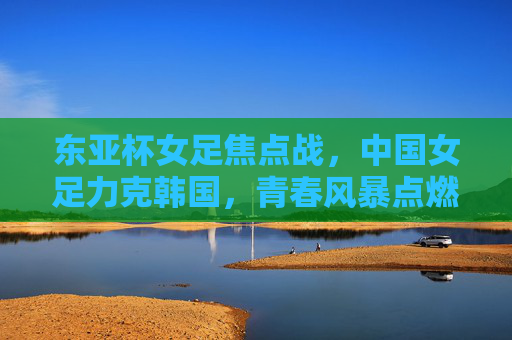 东亚杯女足焦点战,中国女足力克韩国,青春风暴点燃亚洲赛场,东亚杯焦点战,中国女足力克韩国,青春风暴点燃亚洲