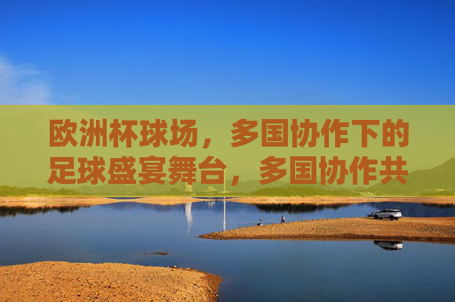 欧洲杯球场,多国协作下的足球盛宴舞台,多国协作共筑欧洲杯足球盛宴舞台
