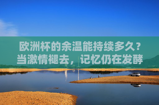 欧洲杯的余温能持续多久?当激情褪去,记忆仍在发酵,余温未散,记忆发酵