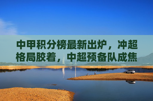 中甲积分榜最新出炉,冲超格局胶着,中超预备队成焦点?中甲冲超胶着,中超预备队成焦点
