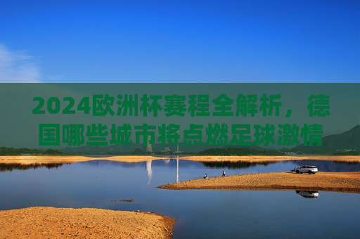 2024欧洲杯赛程全解析，德国哪些城市将点燃足球激情？2024欧洲杯赛程全解析，德国城市燃情足球