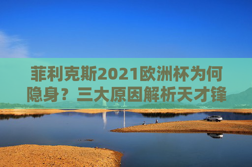 菲利克斯2021欧洲杯为何隐身?三大原因解析天才锋将的缺席之谜